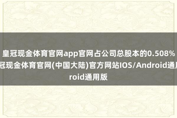皇冠现金体育官网app官网占公司总股本的0.508%-皇冠现金体育官网(中国大陆)官方网站IOS/Android通用版
