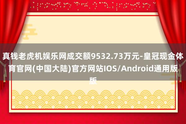 真钱老虎机娱乐网成交额9532.73万元-皇冠现金体育官网(中国大陆)官方网站IOS/Android通用版