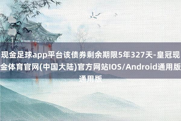 现金足球app平台该债券剩余期限5年327天-皇冠现金体育官网(中国大陆)官方网站IOS/Android通用版