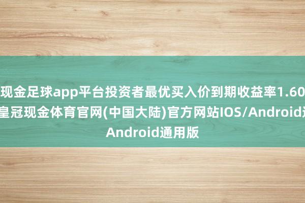 现金足球app平台投资者最优买入价到期收益率1.6045%-皇冠现金体育官网(中国大陆)官方网站IOS/Android通用版