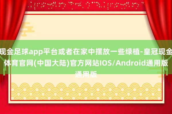 现金足球app平台或者在家中摆放一些绿植-皇冠现金体育官网(中国大陆)官方网站IOS/Android通用版