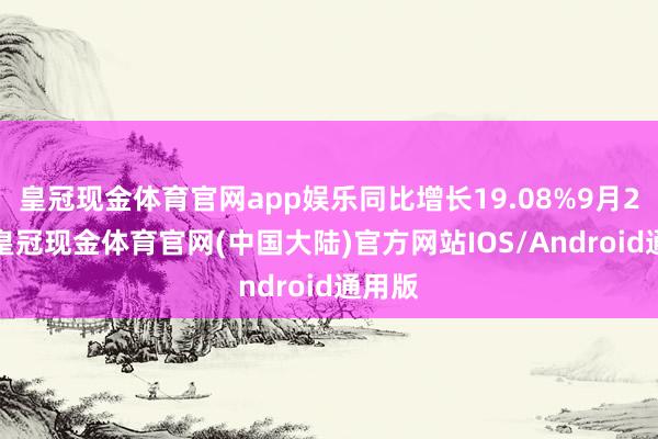 皇冠现金体育官网app娱乐同比增长19.08%9月21日-皇冠现金体育官网(中国大陆)官方网站IOS/Android通用版