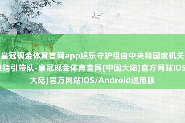 皇冠现金体育官网app娱乐守护组由中央和国度机关关连部门现职部级指引带队-皇冠现金体育官网(中国大陆)官方网站IOS/Android通用版