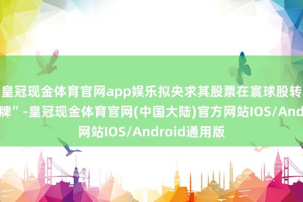 皇冠现金体育官网app娱乐拟央求其股票在寰球股转系统间隔挂牌”-皇冠现金体育官网(中国大陆)官方网站IOS/Android通用版