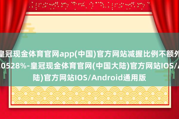 皇冠现金体育官网app(中国)官方网站减握比例不额外公司总股本的0.0528%-皇冠现金体育官网(中国大陆)官方网站IOS/Android通用版