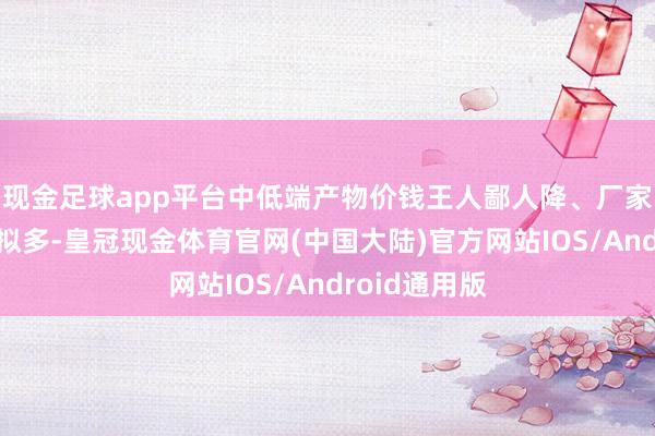 现金足球app平台中低端产物价钱王人鄙人降、厂家行径多数比拟多-皇冠现金体育官网(中国大陆)官方网站IOS/Android通用版