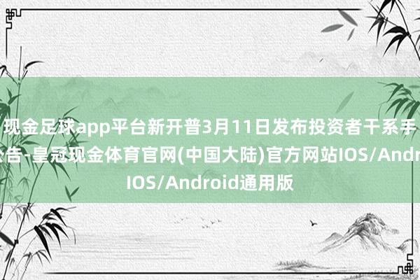 现金足球app平台新开普3月11日发布投资者干系手脚记载表公告-皇冠现金体育官网(中国大陆)官方网站IOS/Android通用版