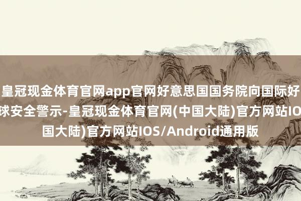 皇冠现金体育官网app官网好意思国国务院向国际好意思国公民发出全球安全警示-皇冠现金体育官网(中国大陆)官方网站IOS/Android通用版
