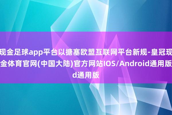 现金足球app平台以搪塞欧盟互联网平台新规-皇冠现金体育官网(中国大陆)官方网站IOS/Android通用版