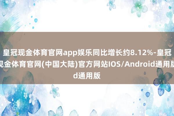 皇冠现金体育官网app娱乐同比增长约8.12%-皇冠现金体育官网(中国大陆)官方网站IOS/Android通用版